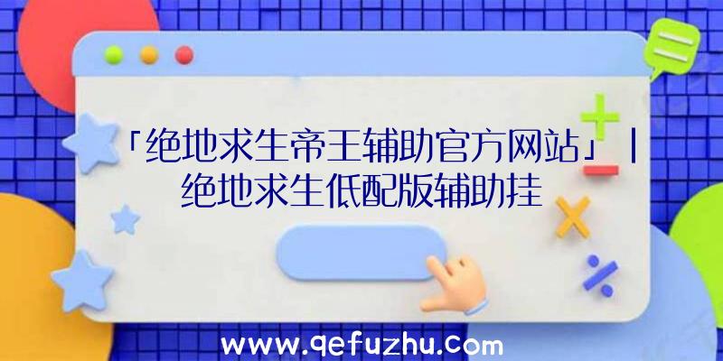 「绝地求生帝王辅助官方网站」|绝地求生低配版辅助挂